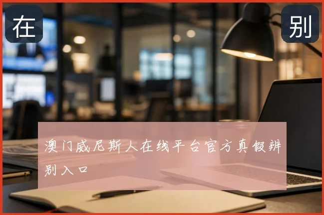 澳门威尼斯人在线平台官方真假辨别入口