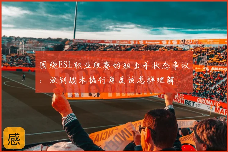 围绕ESL职业联赛的狙击手状态争议,放到战术执行角度该怎样理解